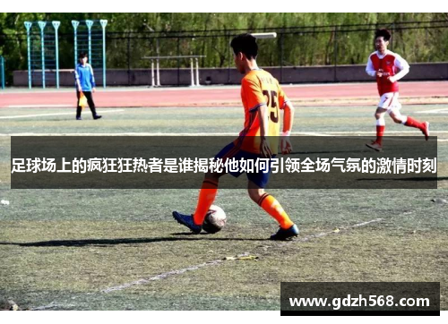 足球场上的疯狂狂热者是谁揭秘他如何引领全场气氛的激情时刻