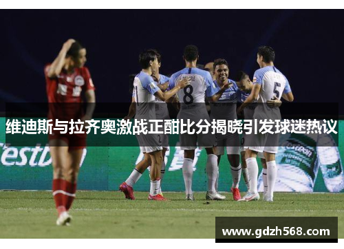 维迪斯与拉齐奥激战正酣比分揭晓引发球迷热议